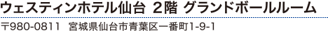 ウェスティンホテル 2階 グランドボールルーム〒980-0811 宮城県仙台市青葉区一番町1-9-1