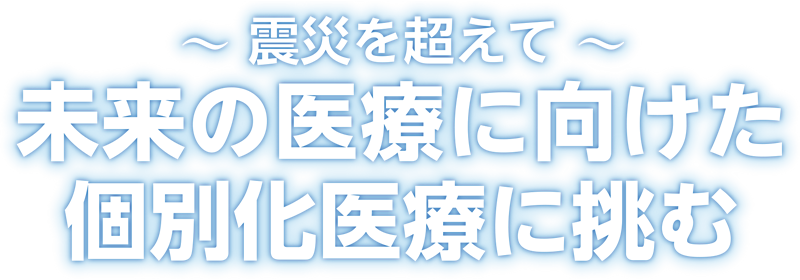 ～震災を超えて～未来の医療に向けた個別化医療に挑む