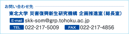 お問い合わせ先：東北大学 災害復興新生研究機構 企画推進室（総長室）[電話]022-217-5009