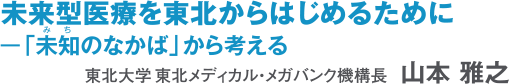 未来型医療を東北からはじめるために 東北大学東北メディカル・メガバンク機構長　山本　雅之