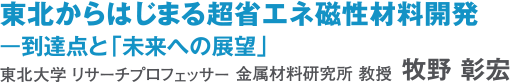 東北からはじまる超省エネ磁性材料開発 東北大学リサーチプロフェッサー・金属材料研究所教授　牧野　彰宏