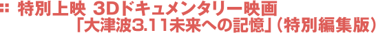 特別上映　3Dドキュメンタリー映画（特別編集版）「大津波 3.11 未来への記憶」